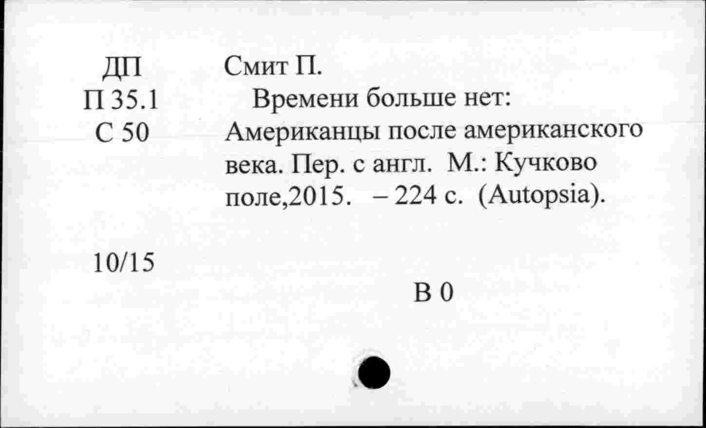 ﻿ДП П35.1 С 50	Смит П. Времени больше нет: Американцы после американского века. Пер. с англ. М.: Кучково поле,2015. -224 с. (Autopsia).
10/15	В 0